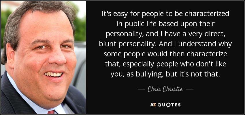 It's easy for people to be characterized in public life based upon their personality, and I have a very direct, blunt personality. And I understand why some people would then characterize that, especially people who don't like you, as bullying, but it's not that. - Chris Christie