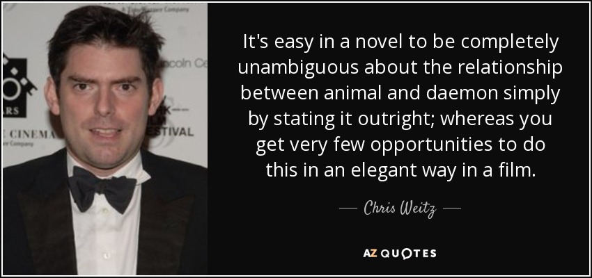It's easy in a novel to be completely unambiguous about the relationship between animal and daemon simply by stating it outright; whereas you get very few opportunities to do this in an elegant way in a film. - Chris Weitz