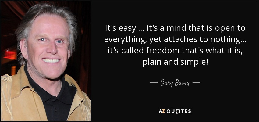 It's easy .... it's a mind that is open to everything, yet attaches to nothing ... it's called freedom that's what it is, plain and simple! - Gary Busey