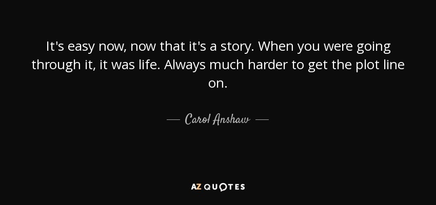 It's easy now, now that it's a story. When you were going through it, it was life. Always much harder to get the plot line on. - Carol Anshaw