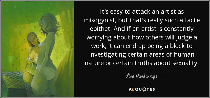It's easy to attack an artist as misogynist, but that's really such a facile epithet. And if an artist is constantly worrying about how others will judge a work, it can end up being a block to investigating certain areas of human nature or certain truths about sexuality. - Lisa Yuskavage