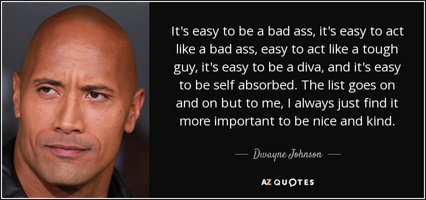 It's easy to be a bad ass, it's easy to act like a bad ass, easy to act like a tough guy, it's easy to be a diva, and it's easy to be self absorbed. The list goes on and on but to me, I always just find it more important to be nice and kind. - Dwayne Johnson