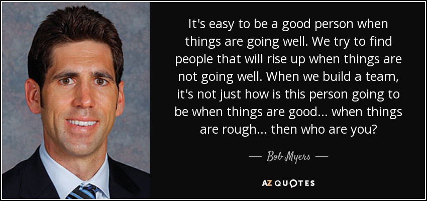 It's easy to be a good person when things are going well. We try to find people that will rise up when things are not going well. When we build a team, it's not just how is this person going to be when things are good... when things are rough... then who are you? - Bob Myers