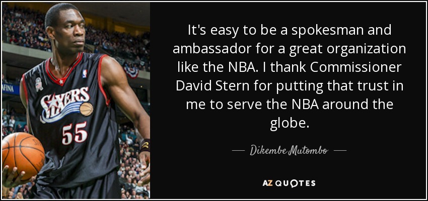 It's easy to be a spokesman and ambassador for a great organization like the NBA. I thank Commissioner David Stern for putting that trust in me to serve the NBA around the globe. - Dikembe Mutombo