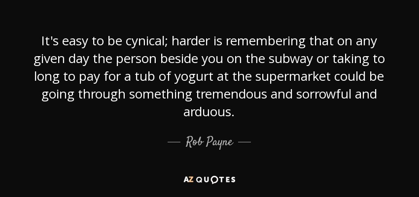 It's easy to be cynical; harder is remembering that on any given day the person beside you on the subway or taking to long to pay for a tub of yogurt at the supermarket could be going through something tremendous and sorrowful and arduous. - Rob Payne