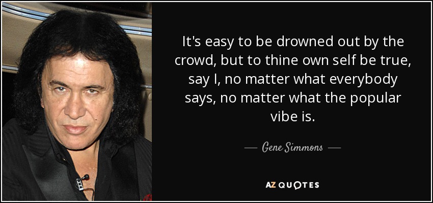 It's easy to be drowned out by the crowd, but to thine own self be true, say I, no matter what everybody says, no matter what the popular vibe is. - Gene Simmons