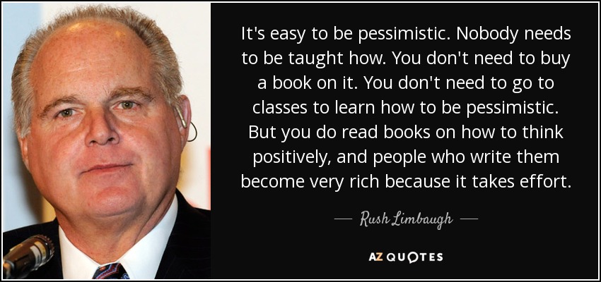 It's easy to be pessimistic. Nobody needs to be taught how. You don't need to buy a book on it. You don't need to go to classes to learn how to be pessimistic. But you do read books on how to think positively, and people who write them become very rich because it takes effort. - Rush Limbaugh