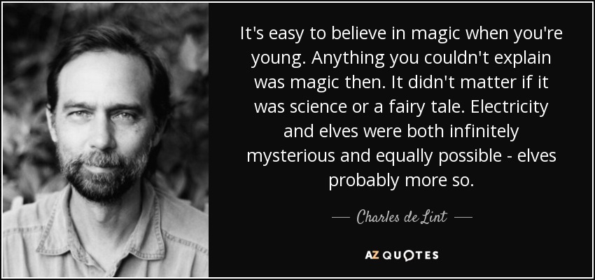 It's easy to believe in magic when you're young. Anything you couldn't explain was magic then. It didn't matter if it was science or a fairy tale. Electricity and elves were both infinitely mysterious and equally possible - elves probably more so. - Charles de Lint