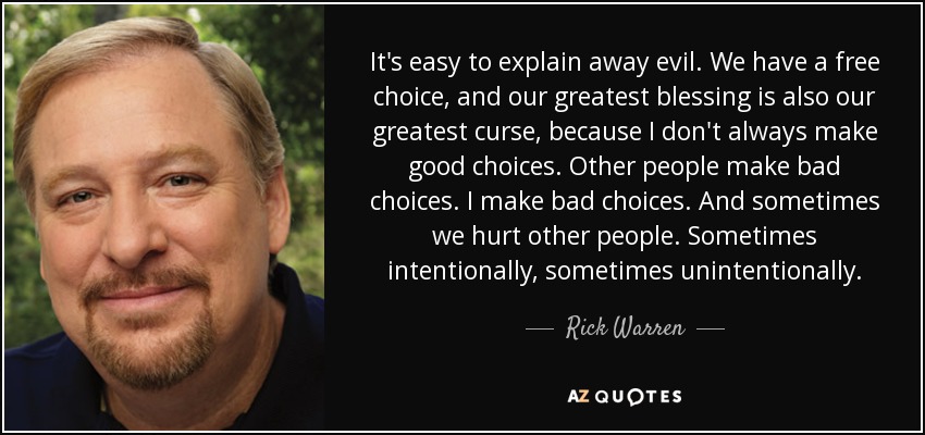 It's easy to explain away evil. We have a free choice, and our greatest blessing is also our greatest curse, because I don't always make good choices. Other people make bad choices. I make bad choices. And sometimes we hurt other people. Sometimes intentionally, sometimes unintentionally. - Rick Warren