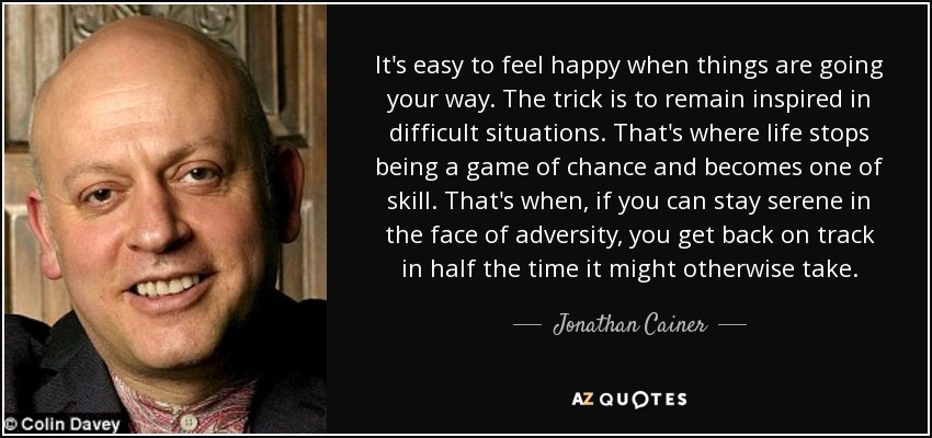 It's easy to feel happy when things are going your way. The trick is to remain inspired in difficult situations. That's where life stops being a game of chance and becomes one of skill. That's when, if you can stay serene in the face of adversity, you get back on track in half the time it might otherwise take. - Jonathan Cainer