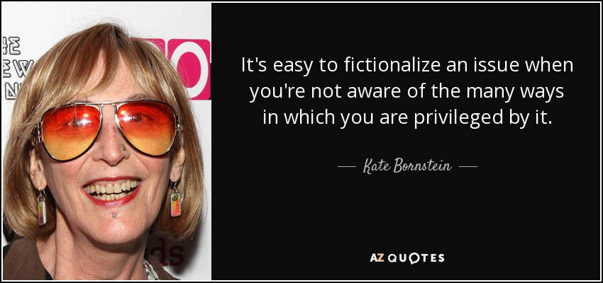 It's easy to fictionalize an issue when you're not aware of the many ways in which you are privileged by it. - Kate Bornstein