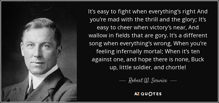 It's easy to fight when everything's right And you're mad with the thrill and the glory; It's easy to cheer when victory's near, And wallow in fields that are gory. It's a different song when everything's wrong, When you're feeling infernally mortal; When it's ten against one, and hope there is none, Buck up, little soldier, and chortle! - Robert W. Service