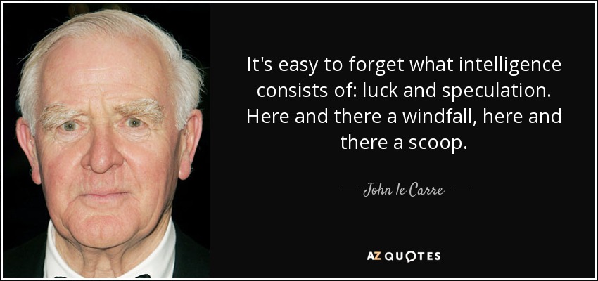 It's easy to forget what intelligence consists of: luck and speculation. Here and there a windfall, here and there a scoop. - John le Carre