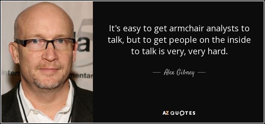 It's easy to get armchair analysts to talk, but to get people on the inside to talk is very, very hard. - Alex Gibney