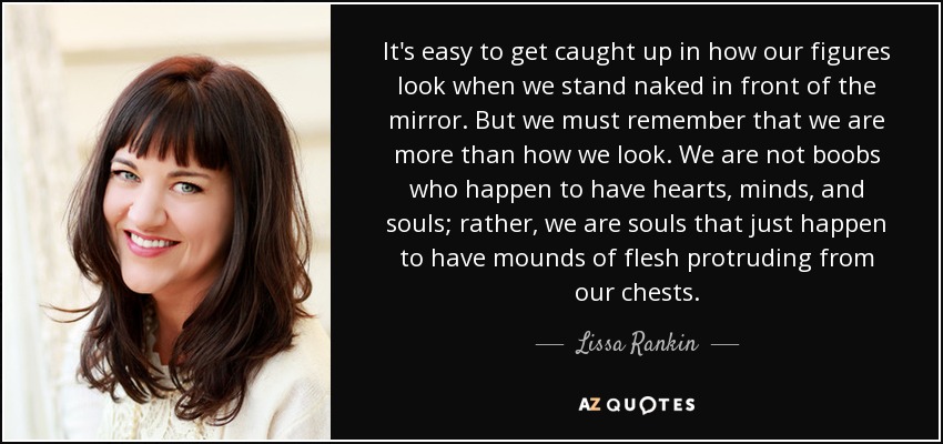 It's easy to get caught up in how our figures look when we stand naked in front of the mirror. But we must remember that we are more than how we look. We are not boobs who happen to have hearts, minds, and souls; rather, we are souls that just happen to have mounds of flesh protruding from our chests. - Lissa Rankin