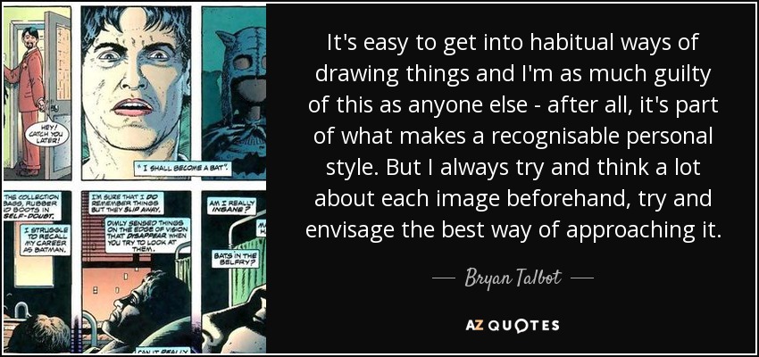 It's easy to get into habitual ways of drawing things and I'm as much guilty of this as anyone else - after all, it's part of what makes a recognisable personal style. But I always try and think a lot about each image beforehand, try and envisage the best way of approaching it. - Bryan Talbot