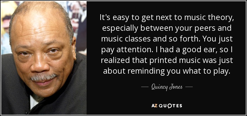 It's easy to get next to music theory, especially between your peers and music classes and so forth. You just pay attention. I had a good ear, so I realized that printed music was just about reminding you what to play. - Quincy Jones