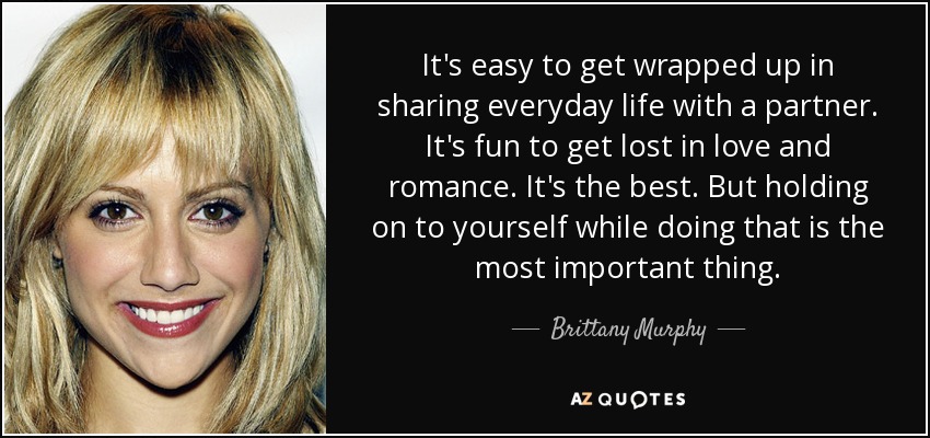 It's easy to get wrapped up in sharing everyday life with a partner. It's fun to get lost in love and romance. It's the best. But holding on to yourself while doing that is the most important thing. - Brittany Murphy