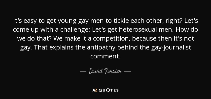It's easy to get young gay men to tickle each other, right? Let's come up with a challenge: Let's get heterosexual men. How do we do that? We make it a competition, because then it's not gay. That explains the antipathy behind the gay-journalist comment. - David Farrier
