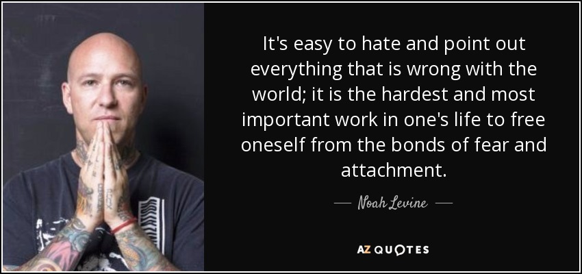 It's easy to hate and point out everything that is wrong with the world; it is the hardest and most important work in one's life to free oneself from the bonds of fear and attachment. - Noah Levine