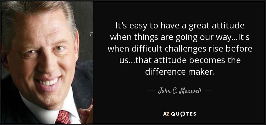 It's easy to have a great attitude when things are going our way...It's when difficult challenges rise before us...that attitude becomes the difference maker. - John C. Maxwell