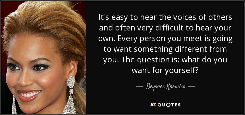 It's easy to hear the voices of others and often very difficult to hear your own. Every person you meet is going to want something different from you. The question is: what do you want for yourself? - Beyonce Knowles