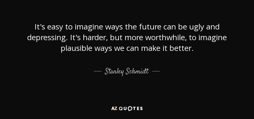 It's easy to imagine ways the future can be ugly and depressing. It's harder, but more worthwhile, to imagine plausible ways we can make it better. - Stanley Schmidt