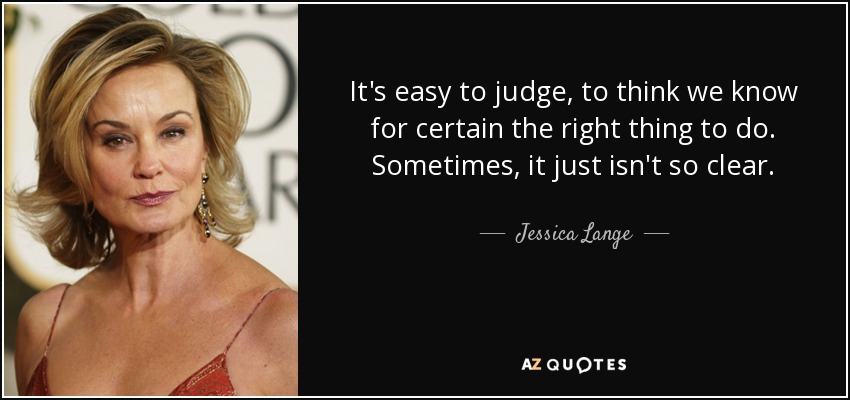 It's easy to judge, to think we know for certain the right thing to do. Sometimes, it just isn't so clear. - Jessica Lange