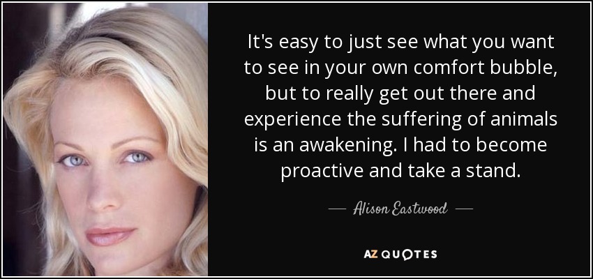 It's easy to just see what you want to see in your own comfort bubble, but to really get out there and experience the suffering of animals is an awakening. I had to become proactive and take a stand. - Alison Eastwood