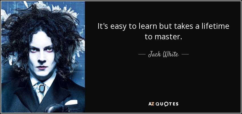 It's easy to learn but takes a lifetime to master. - Jack White