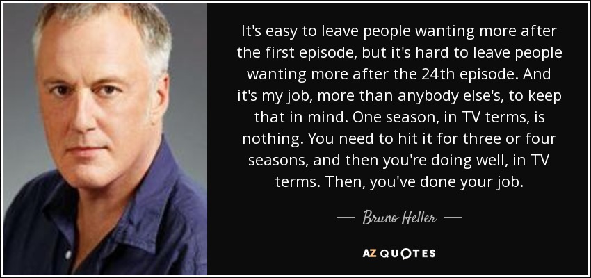 It's easy to leave people wanting more after the first episode, but it's hard to leave people wanting more after the 24th episode. And it's my job, more than anybody else's, to keep that in mind. One season, in TV terms, is nothing. You need to hit it for three or four seasons, and then you're doing well, in TV terms. Then, you've done your job. - Bruno Heller