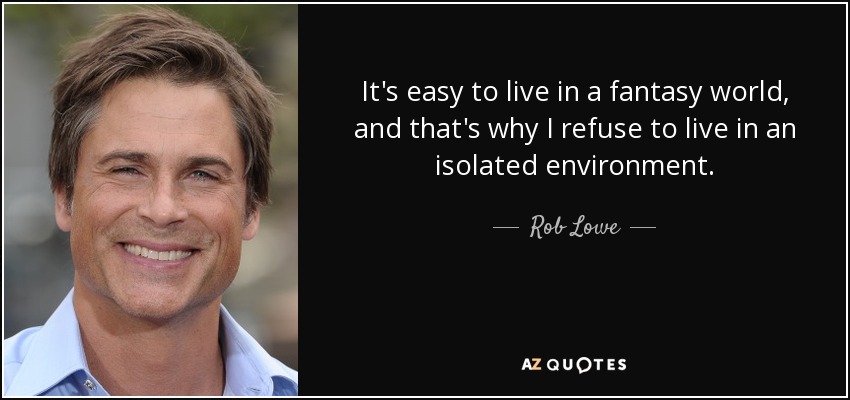 It's easy to live in a fantasy world, and that's why I refuse to live in an isolated environment. - Rob Lowe