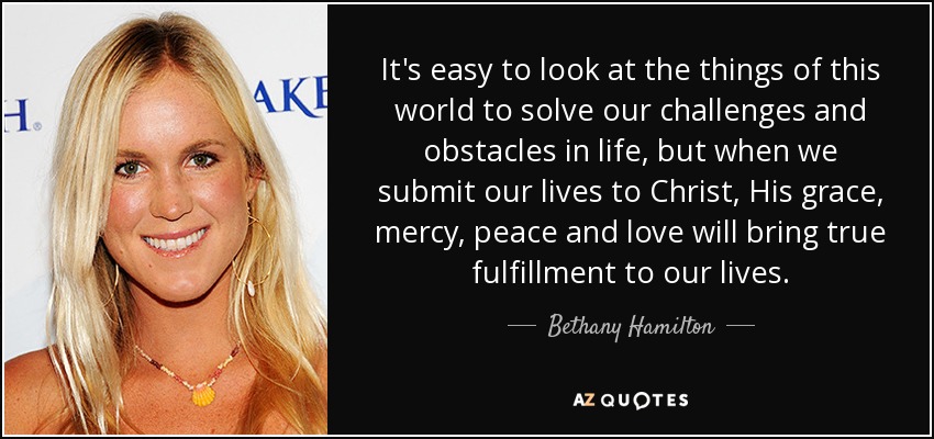 It's easy to look at the things of this world to solve our challenges and obstacles in life, but when we submit our lives to Christ, His grace, mercy, peace and love will bring true fulfillment to our lives. - Bethany Hamilton