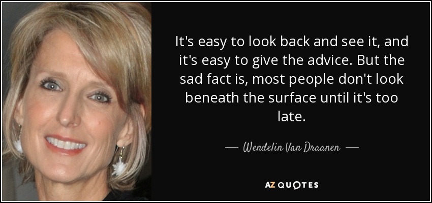 It's easy to look back and see it, and it's easy to give the advice. But the sad fact is, most people don't look beneath the surface until it's too late. - Wendelin Van Draanen