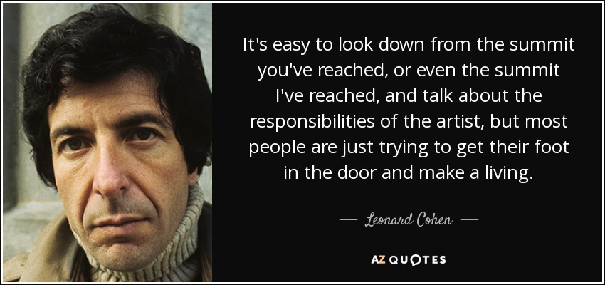 It's easy to look down from the summit you've reached, or even the summit I've reached, and talk about the responsibilities of the artist, but most people are just trying to get their foot in the door and make a living. - Leonard Cohen