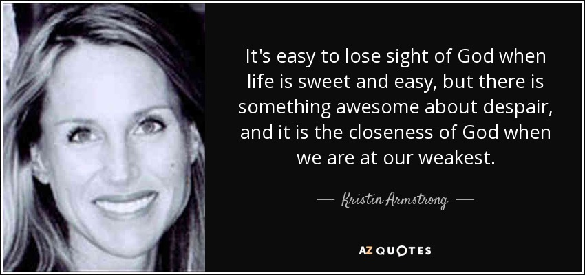 It's easy to lose sight of God when life is sweet and easy, but there is something awesome about despair, and it is the closeness of God when we are at our weakest. - Kristin Armstrong