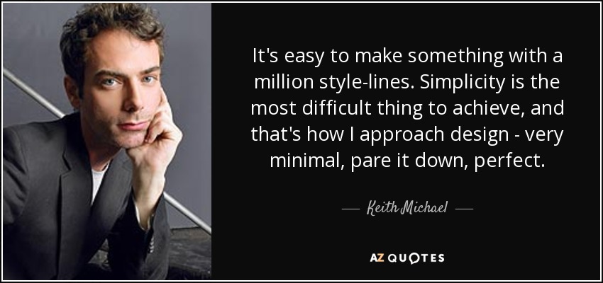 It's easy to make something with a million style-lines. Simplicity is the most difficult thing to achieve, and that's how I approach design - very minimal, pare it down, perfect. - Keith Michael