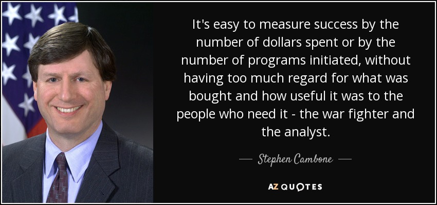 It's easy to measure success by the number of dollars spent or by the number of programs initiated, without having too much regard for what was bought and how useful it was to the people who need it - the war fighter and the analyst. - Stephen Cambone