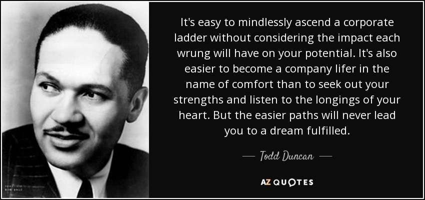 It's easy to mindlessly ascend a corporate ladder without considering the impact each wrung will have on your potential. It's also easier to become a company lifer in the name of comfort than to seek out your strengths and listen to the longings of your heart. But the easier paths will never lead you to a dream fulfilled. - Todd Duncan