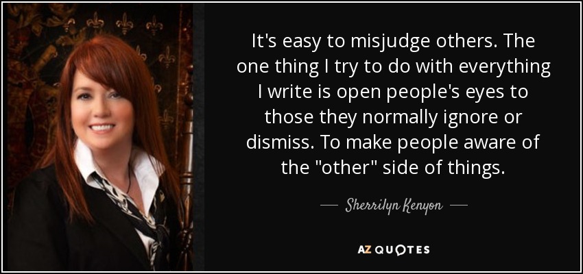 It's easy to misjudge others. The one thing I try to do with everything I write is open people's eyes to those they normally ignore or dismiss. To make people aware of the 