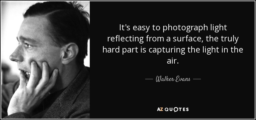 It's easy to photograph light reflecting from a surface, the truly hard part is capturing the light in the air. - Walker Evans