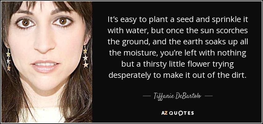 It’s easy to plant a seed and sprinkle it with water, but once the sun scorches the ground, and the earth soaks up all the moisture, you’re left with nothing but a thirsty little flower trying desperately to make it out of the dirt. - Tiffanie DeBartolo