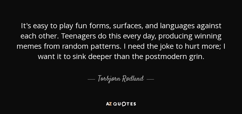It's easy to play fun forms, surfaces, and languages against each other. Teenagers do this every day, producing winning memes from random patterns. I need the joke to hurt more; I want it to sink deeper than the postmodern grin. - Torbjørn Rødland