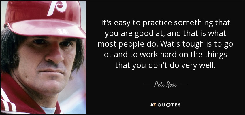 It's easy to practice something that you are good at, and that is what most people do. Wat's tough is to go ot and to work hard on the things that you don't do very well. - Pete Rose