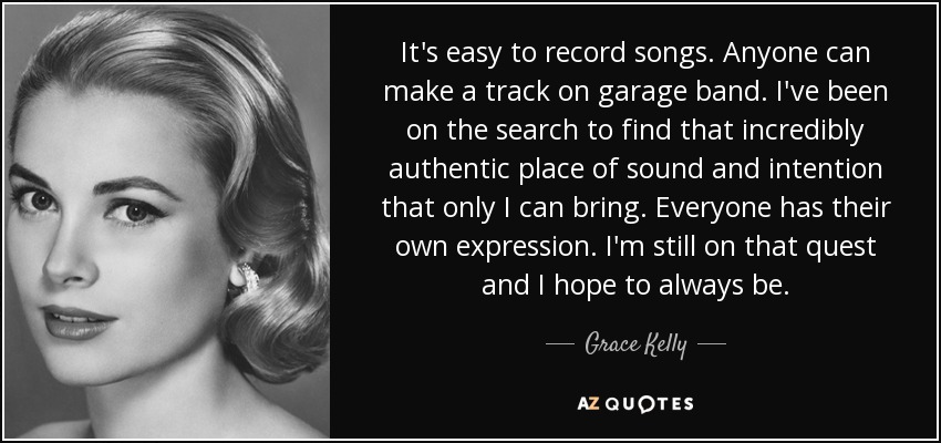 It's easy to record songs. Anyone can make a track on garage band. I've been on the search to find that incredibly authentic place of sound and intention that only I can bring. Everyone has their own expression. I'm still on that quest and I hope to always be. - Grace Kelly