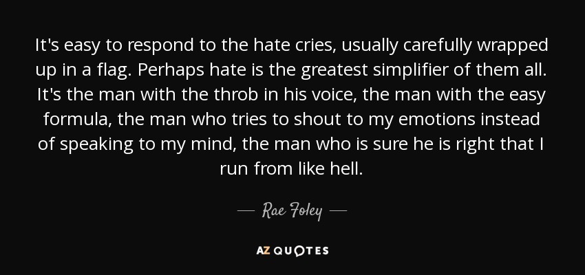 It's easy to respond to the hate cries, usually carefully wrapped up in a flag. Perhaps hate is the greatest simplifier of them all. It's the man with the throb in his voice, the man with the easy formula, the man who tries to shout to my emotions instead of speaking to my mind, the man who is sure he is right that I run from like hell. - Rae Foley