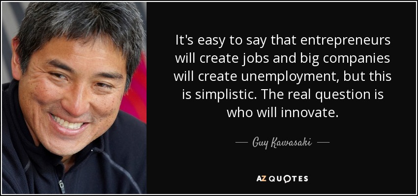 It's easy to say that entrepreneurs will create jobs and big companies will create unemployment, but this is simplistic. The real question is who will innovate. - Guy Kawasaki