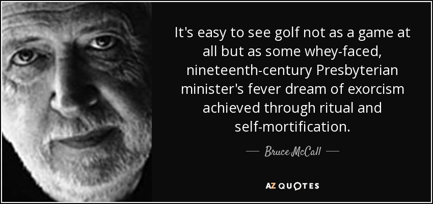 It's easy to see golf not as a game at all but as some whey-faced, nineteenth-century Presbyterian minister's fever dream of exorcism achieved through ritual and self-mortification. - Bruce McCall