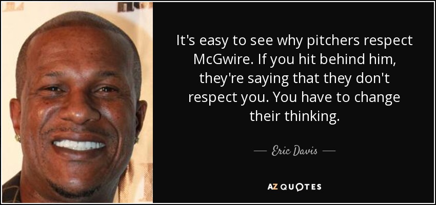 It's easy to see why pitchers respect McGwire. If you hit behind him, they're saying that they don't respect you. You have to change their thinking. - Eric Davis