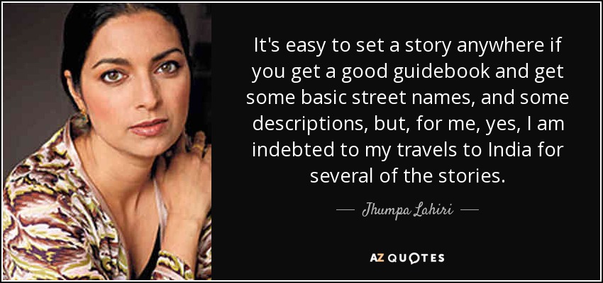 It's easy to set a story anywhere if you get a good guidebook and get some basic street names, and some descriptions, but, for me, yes, I am indebted to my travels to India for several of the stories. - Jhumpa Lahiri